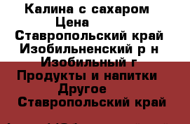 Калина с сахаром › Цена ­ 100 - Ставропольский край, Изобильненский р-н, Изобильный г. Продукты и напитки » Другое   . Ставропольский край